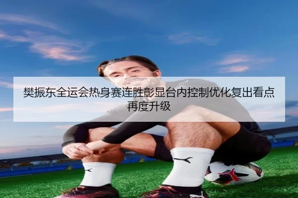 樊振东全运会热身赛连胜彰显台内控制优化复出看点再度升级